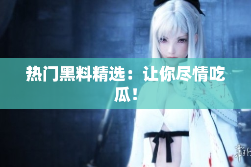 热门黑料精选：让你尽情吃瓜！