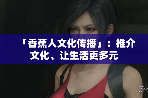 「香蕉人文化传播」：推介文化、让生活更多元