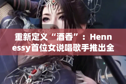 重新定义“酒香”：Hennessy首位女说唱歌手推出全新单曲