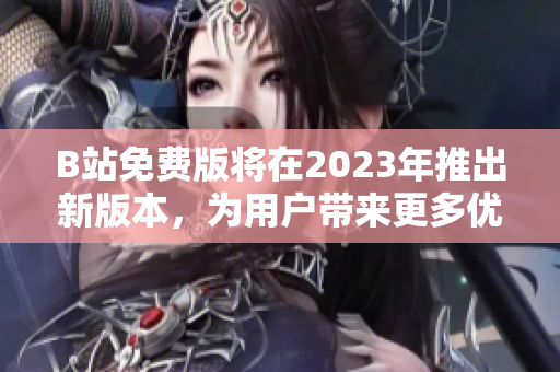 B站免费版将在2023年推出新版本，为用户带来更多优质内容