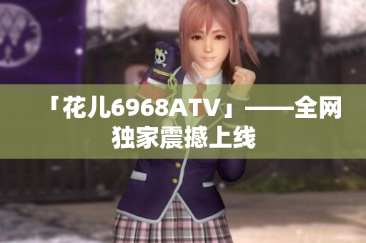 「花儿6968ATV」——全网独家震撼上线