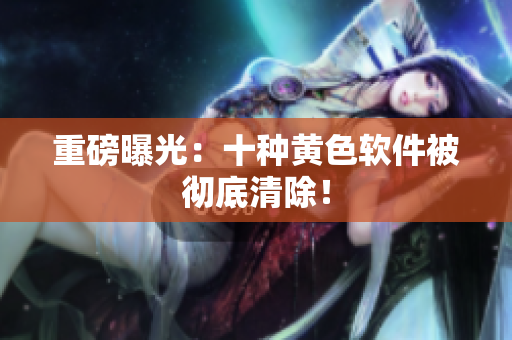 重磅曝光：十种黄色软件被彻底清除！