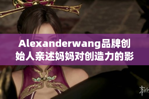 Alexanderwang品牌创始人亲述妈妈对创造力的影响