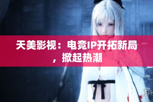 天美影视：电竞IP开拓新局，掀起热潮