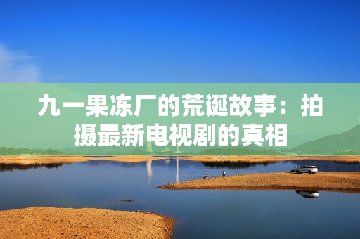 九一果冻厂的荒诞故事：拍摄最新电视剧的真相