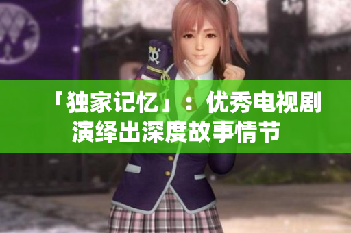 「独家记忆」：优秀电视剧演绎出深度故事情节