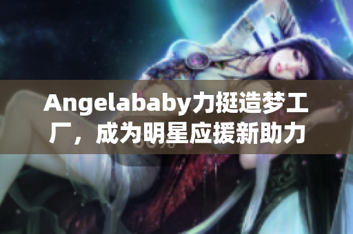 Angelababy力挺造梦工厂，成为明星应援新助力