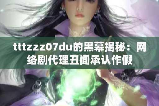 tttzzz07du的黑幕揭秘：网络剧代理丑闻承认作假