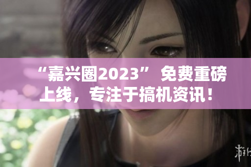 “嘉兴圈2023” 免费重磅上线，专注于搞机资讯！