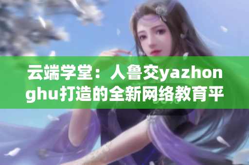 云端学堂：人鲁交yazhonghu打造的全新网络教育平台