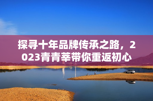 探寻十年品牌传承之路，2023青青莘带你重返初心