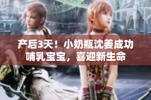 产后3天！小奶瓶沈姜成功哺乳宝宝，喜迎新生命