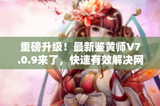 重磅升级！最新鉴黄师V7.0.9来了，快速有效解决网络色情问题