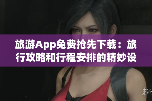 旅游App免费抢先下载：旅行攻略和行程安排的精妙设计