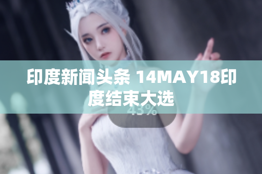 印度新闻头条 14MAY18印度结束大选