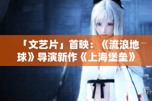 「文艺片」首映：《流浪地球》导演新作《上海堡垒》称霸暑期档
