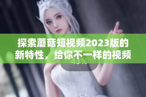 探索蘑菇短视频2023版的新特性，给你不一样的视频创作体验