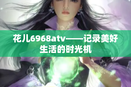 花儿6968atv——记录美好生活的时光机
