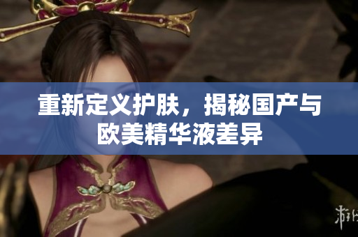 重新定义护肤，揭秘国产与欧美精华液差异