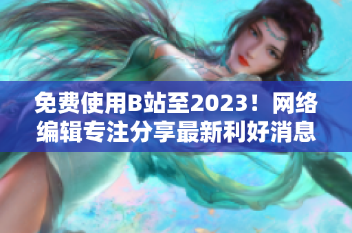 免费使用B站至2023！网络编辑专注分享最新利好消息！