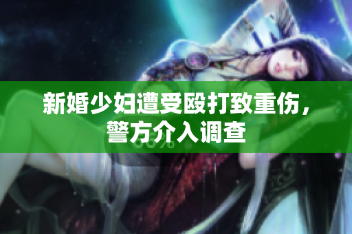 新婚少妇遭受殴打致重伤，警方介入调查