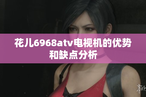 花儿6968atv电视机的优势和缺点分析