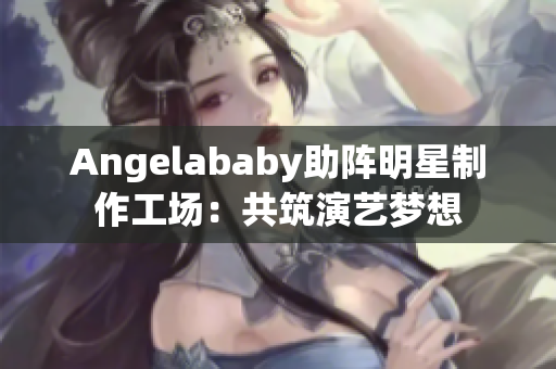 Angelababy助阵明星制作工场：共筑演艺梦想
