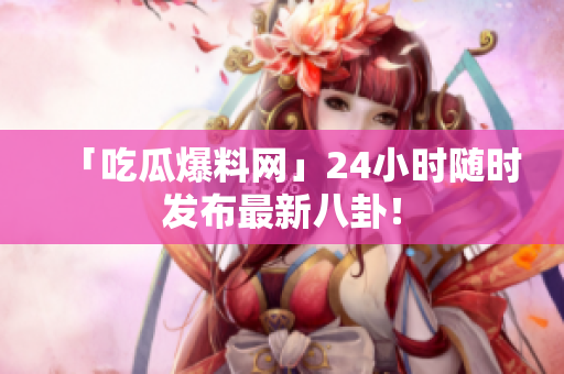 「吃瓜爆料网」24小时随时发布最新八卦！