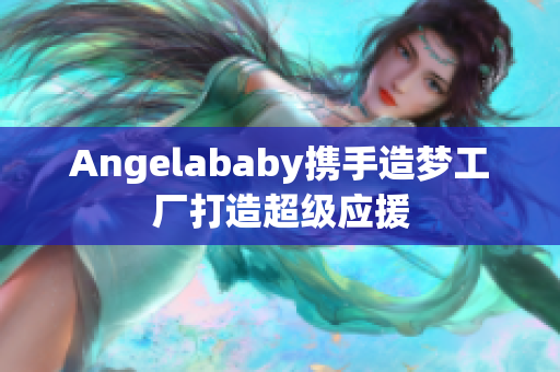 Angelababy携手造梦工厂打造超级应援
