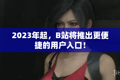 2023年起，B站将推出更便捷的用户入口！