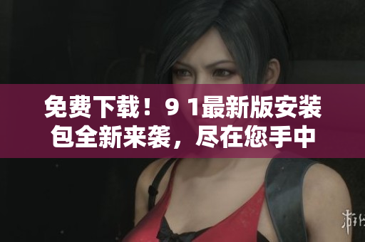 免费下载！9 1最新版安装包全新来袭，尽在您手中