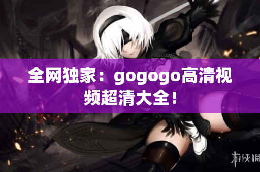 全网独家：gogogo高清视频超清大全！