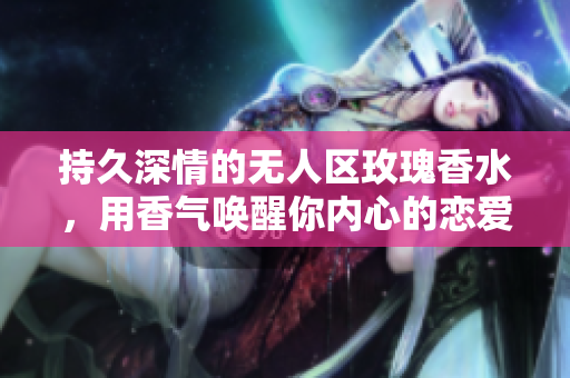 持久深情的无人区玫瑰香水，用香气唤醒你内心的恋爱冲动