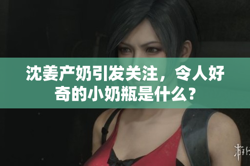 沈姜产奶引发关注，令人好奇的小奶瓶是什么？