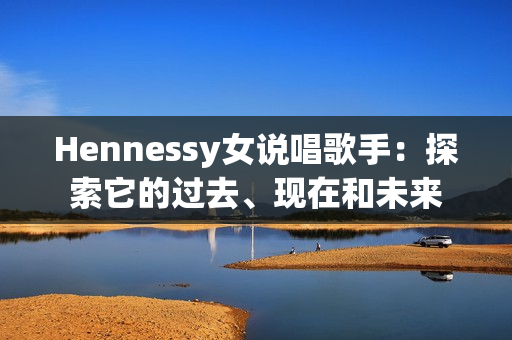 Hennessy女说唱歌手：探索它的过去、现在和未来