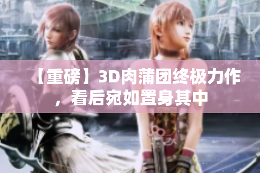 【重磅】3D肉蒲团终极力作，看后宛如置身其中