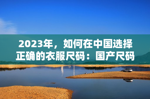 2023年，如何在中国选择正确的衣服尺码：国产尺码和欧洲尺码全指南