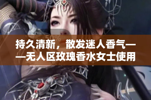 持久清新，散发迷人香气——无人区玫瑰香水女士使用体验