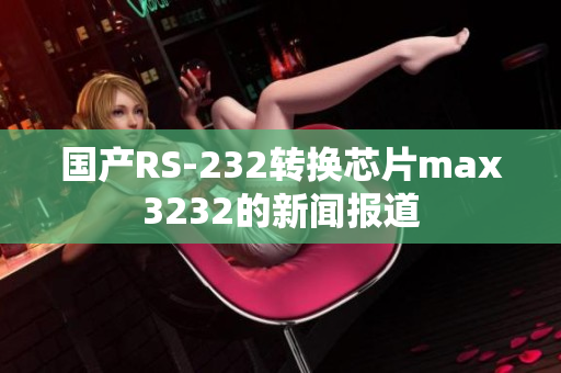 国产RS-232转换芯片max3232的新闻报道