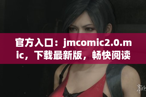 官方入口：jmcomic2.0.mic，下载最新版，畅快阅读！