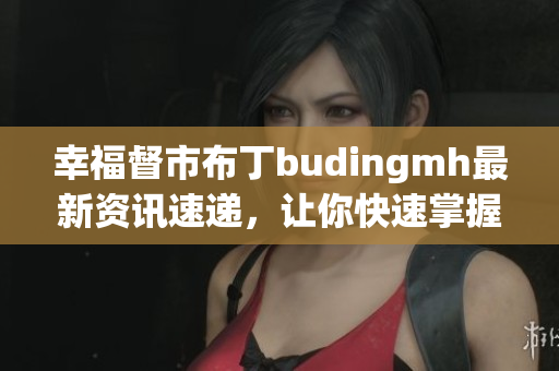 幸福督市布丁budingmh最新资讯速递，让你快速掌握！