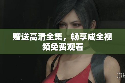 赠送高清全集，畅享成全视频免费观看
