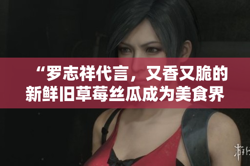 “罗志祥代言，又香又脆的新鲜旧草莓丝瓜成为美食界新宠”