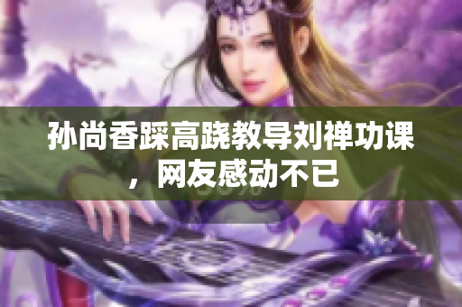 孙尚香踩高跷教导刘禅功课，网友感动不已