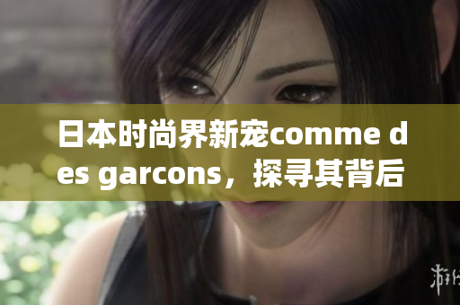 日本时尚界新宠comme des garcons，探寻其背后故事