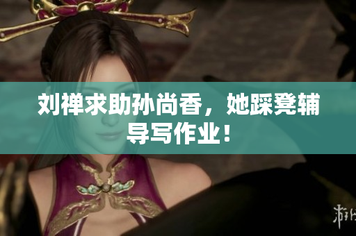 刘禅求助孙尚香，她踩凳辅导写作业！