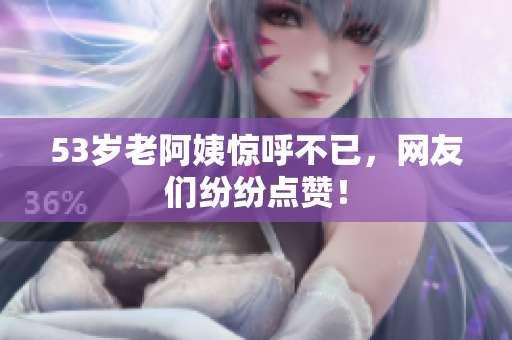 53岁老阿姨惊呼不已，网友们纷纷点赞！