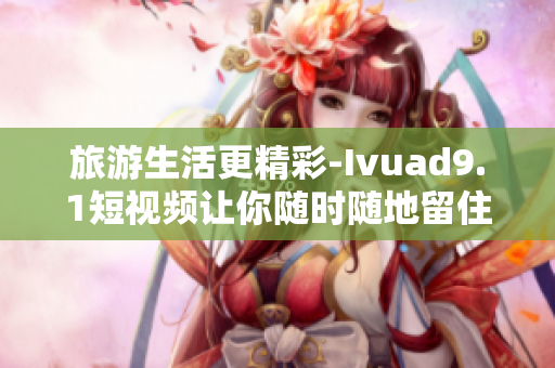 旅游生活更精彩-Ivuad9.1短视频让你随时随地留住美好瞬间！