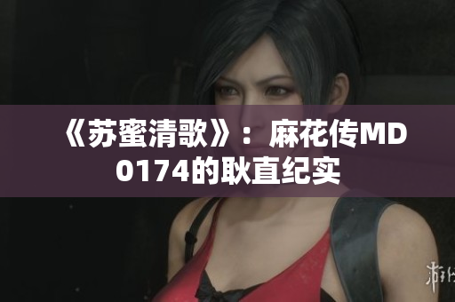 《苏蜜清歌》：麻花传MD0174的耿直纪实