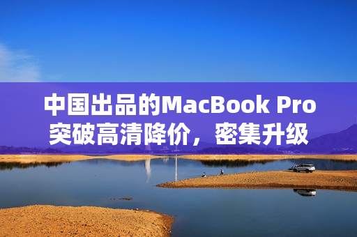 中国出品的MacBook Pro突破高清降价，密集升级
